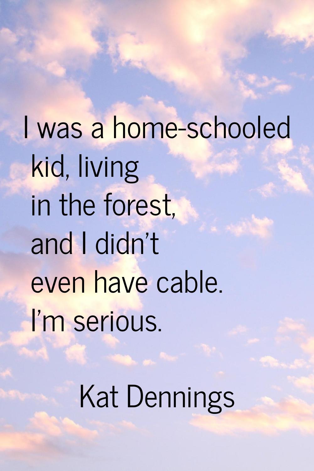 I was a home-schooled kid, living in the forest, and I didn't even have cable. I'm serious.