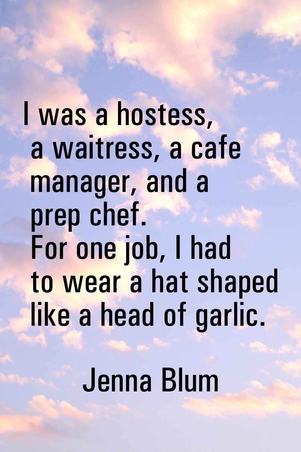 I was a hostess, a waitress, a cafe manager, and a prep chef. For one job, I had to wear a hat shap