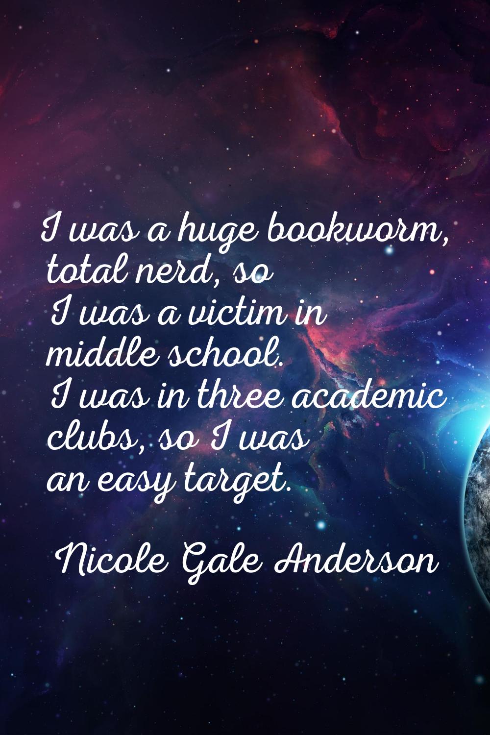 I was a huge bookworm, total nerd, so I was a victim in middle school. I was in three academic club