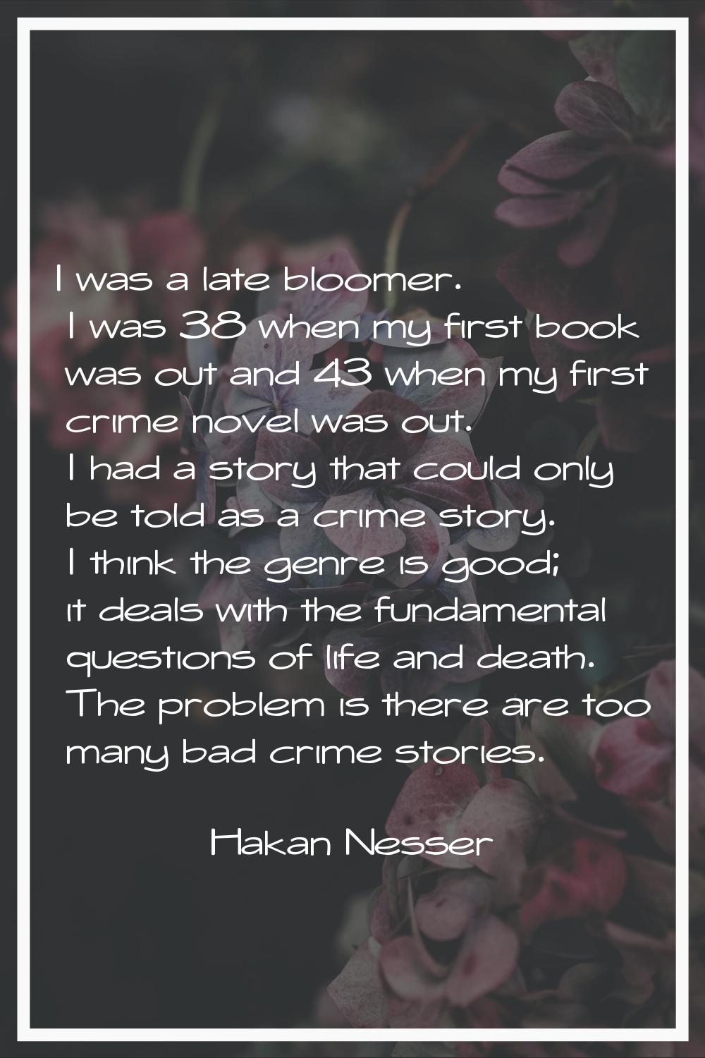 I was a late bloomer. I was 38 when my first book was out and 43 when my first crime novel was out.