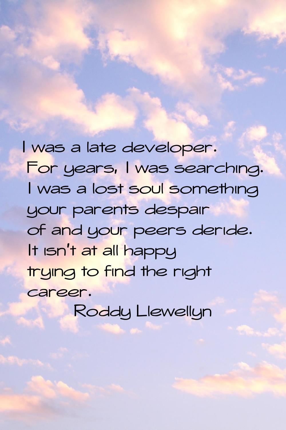 I was a late developer. For years, I was searching. I was a lost soul something your parents despai
