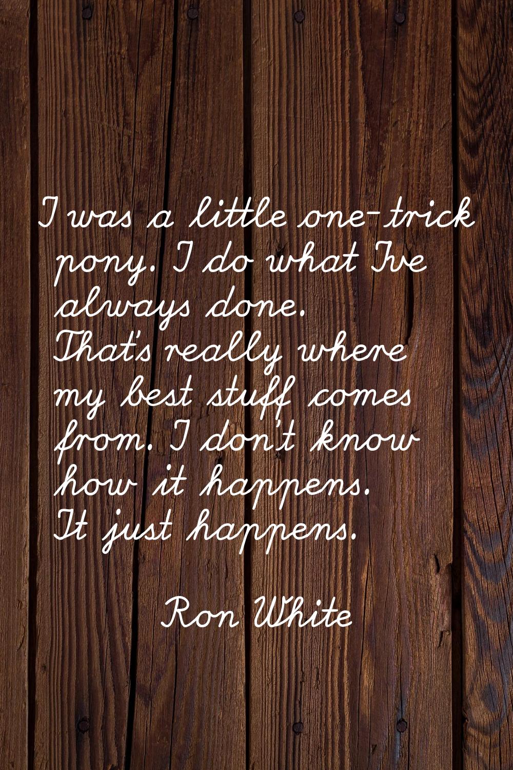 I was a little one-trick pony. I do what I've always done. That's really where my best stuff comes 