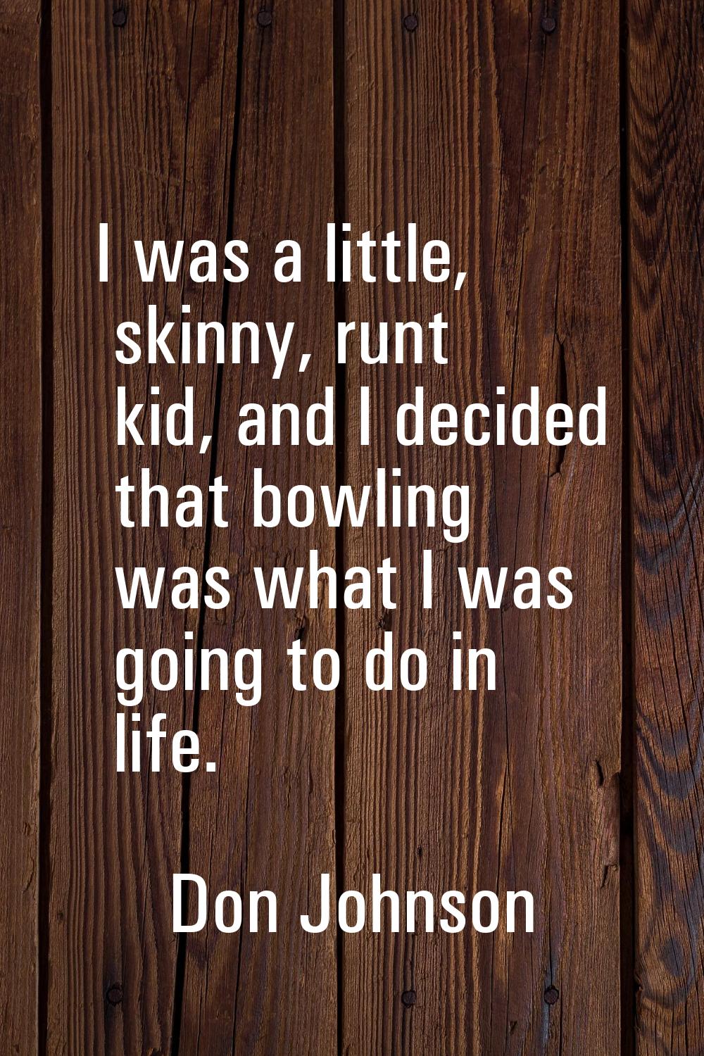 I was a little, skinny, runt kid, and I decided that bowling was what I was going to do in life.