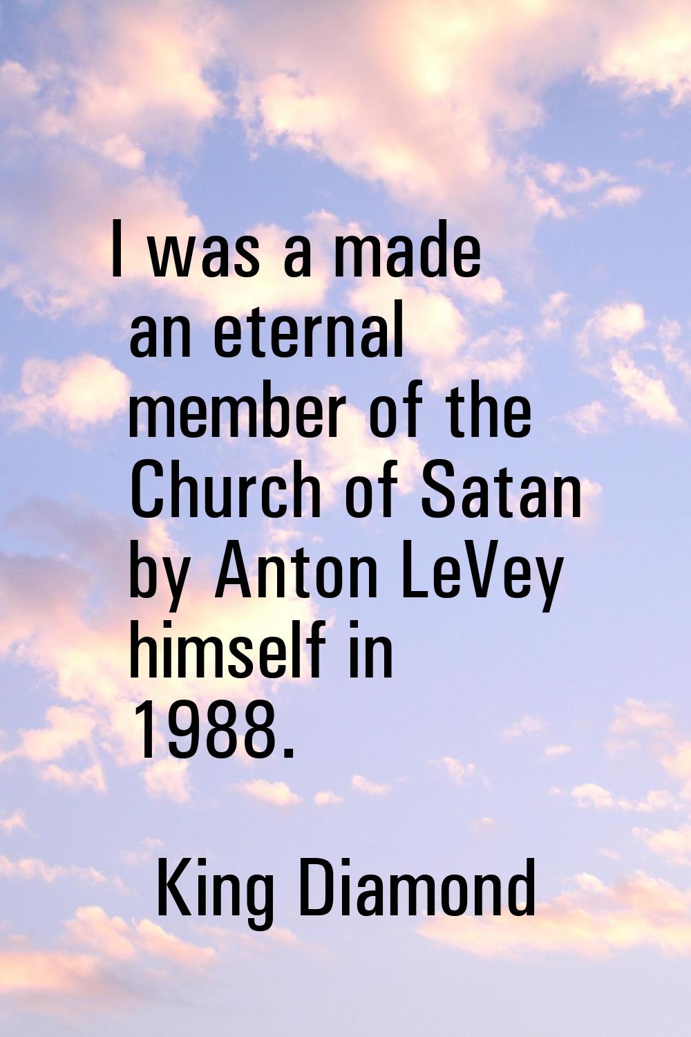 I was a made an eternal member of the Church of Satan by Anton LeVey himself in 1988.