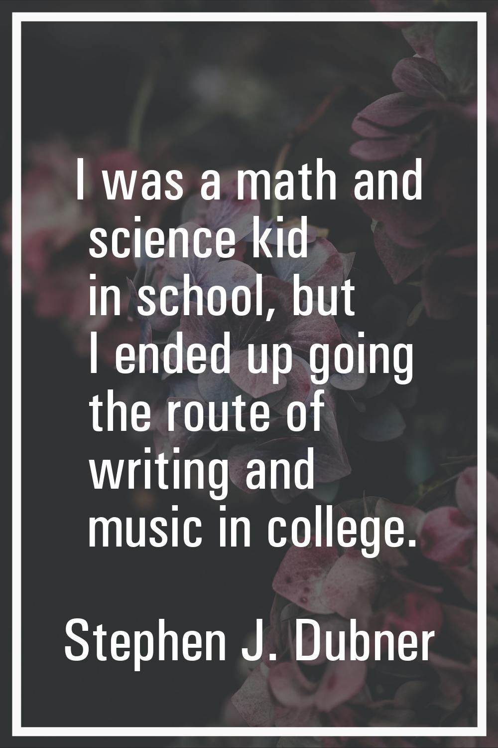 I was a math and science kid in school, but I ended up going the route of writing and music in coll