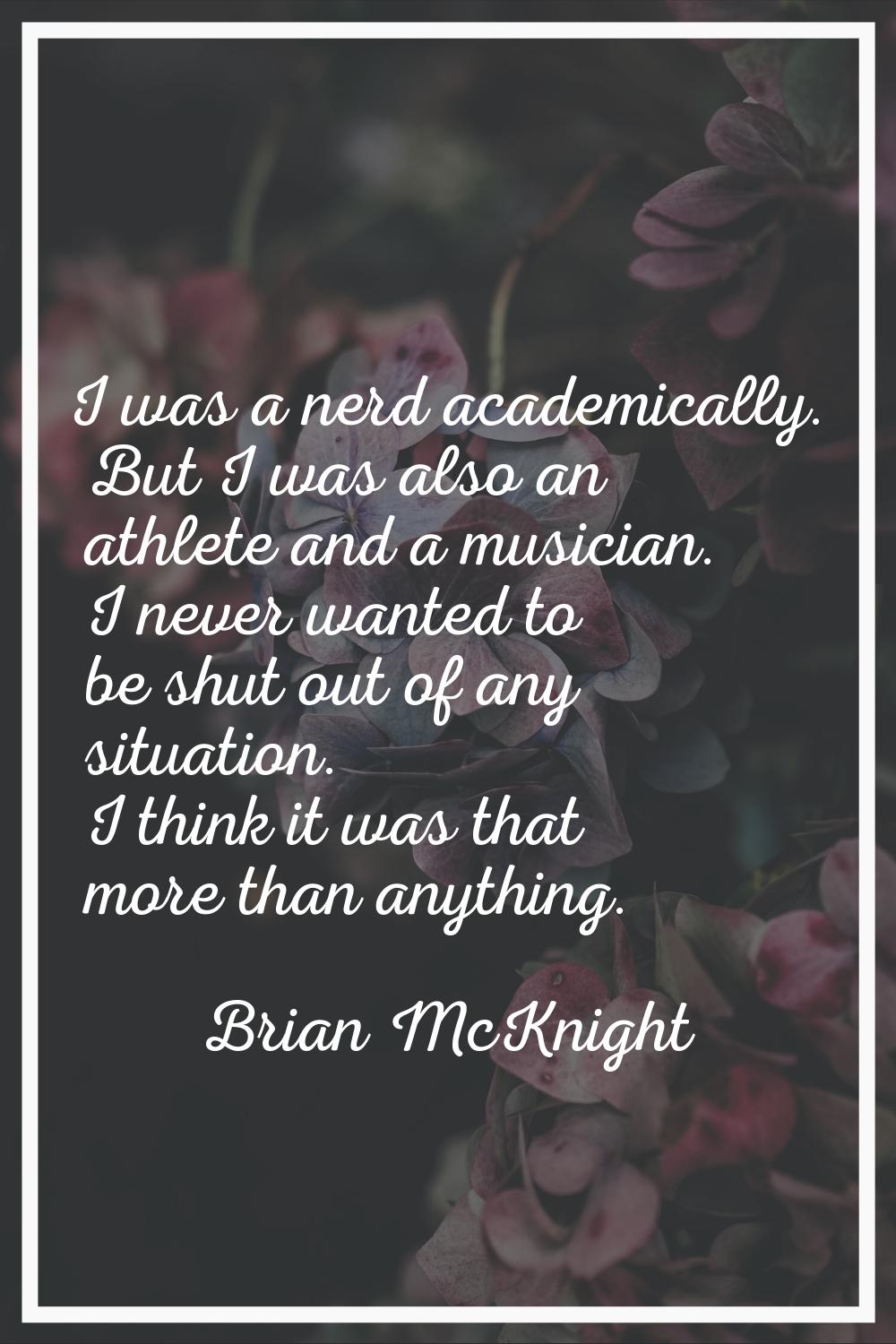 I was a nerd academically. But I was also an athlete and a musician. I never wanted to be shut out 