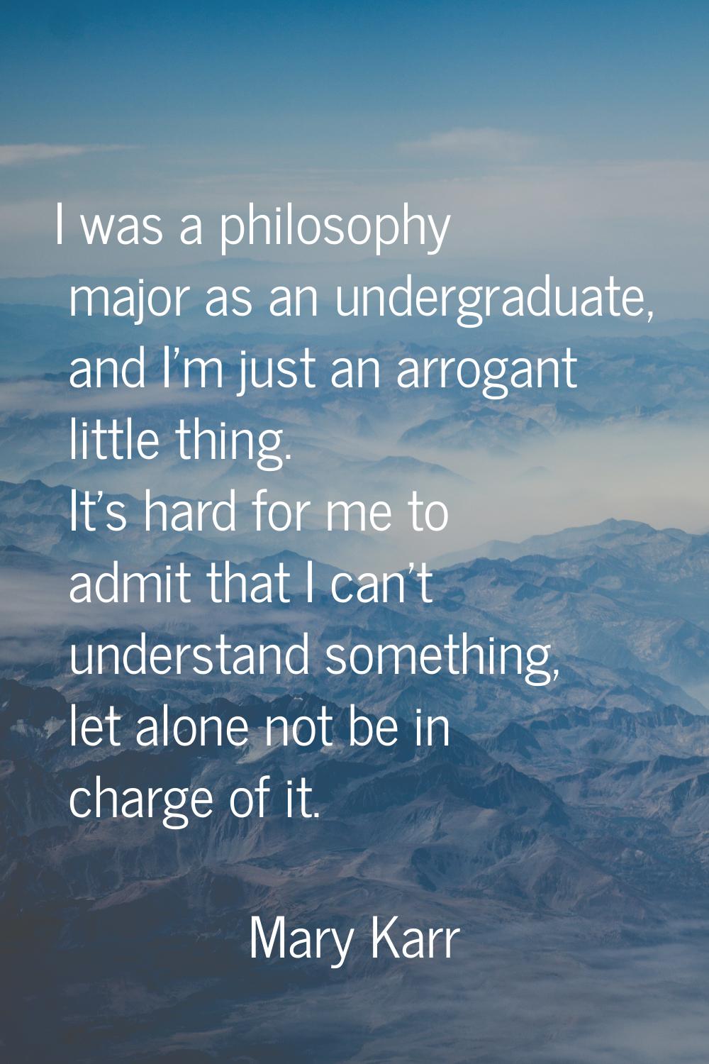 I was a philosophy major as an undergraduate, and I'm just an arrogant little thing. It's hard for 