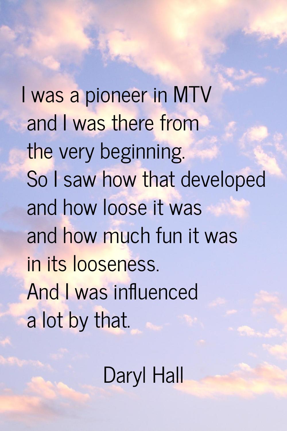 I was a pioneer in MTV and I was there from the very beginning. So I saw how that developed and how