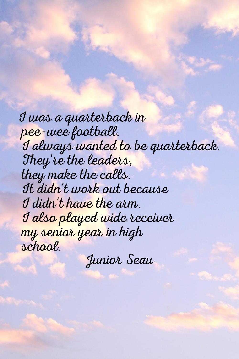 I was a quarterback in pee-wee football. I always wanted to be quarterback. They're the leaders, th