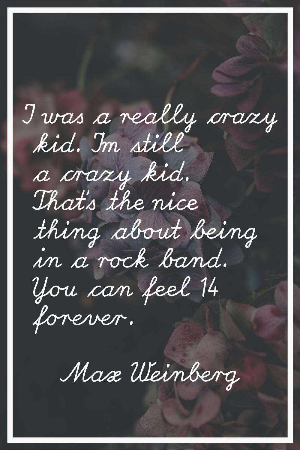 I was a really crazy kid. I'm still a crazy kid. That's the nice thing about being in a rock band. 
