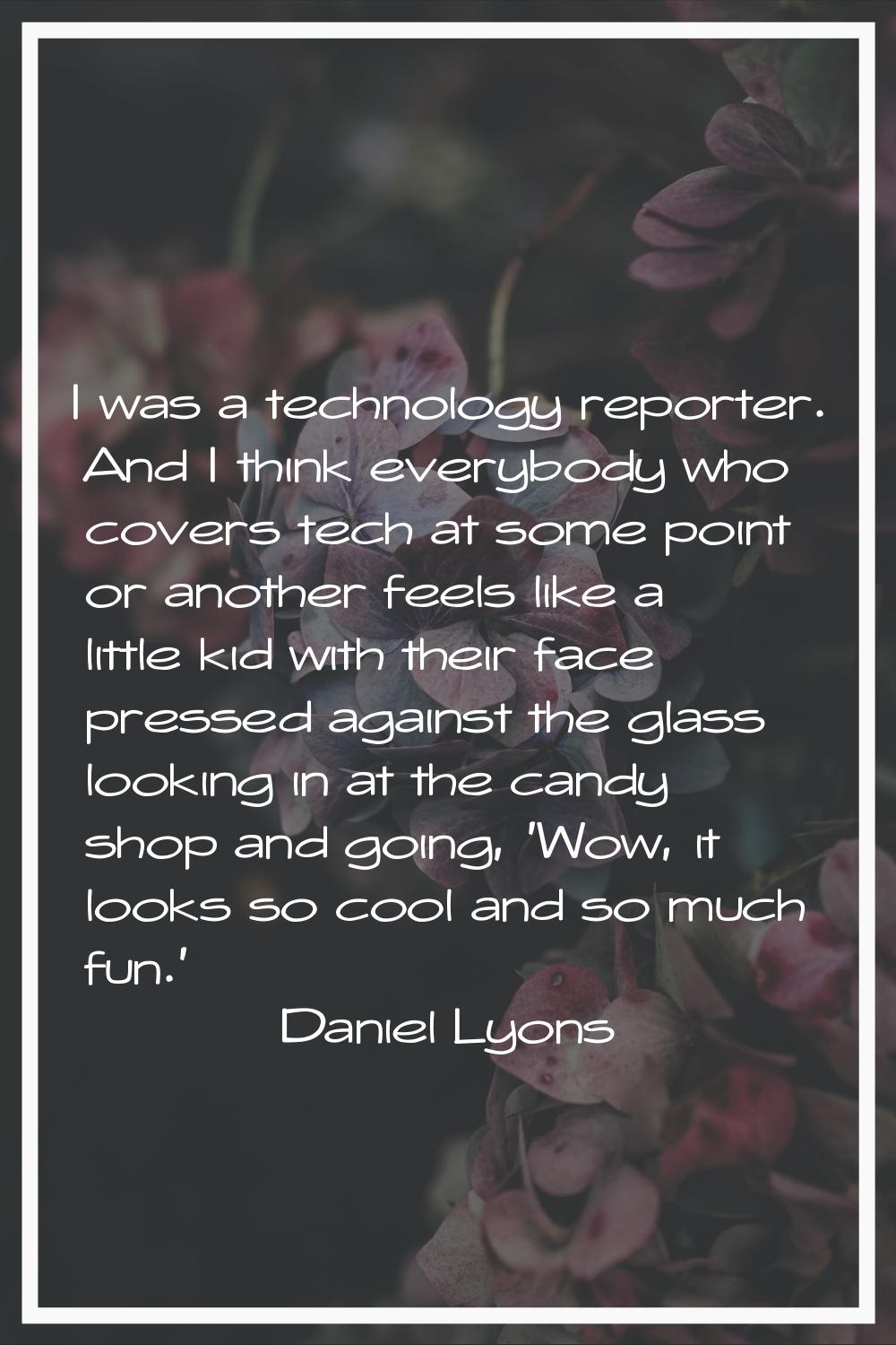I was a technology reporter. And I think everybody who covers tech at some point or another feels l