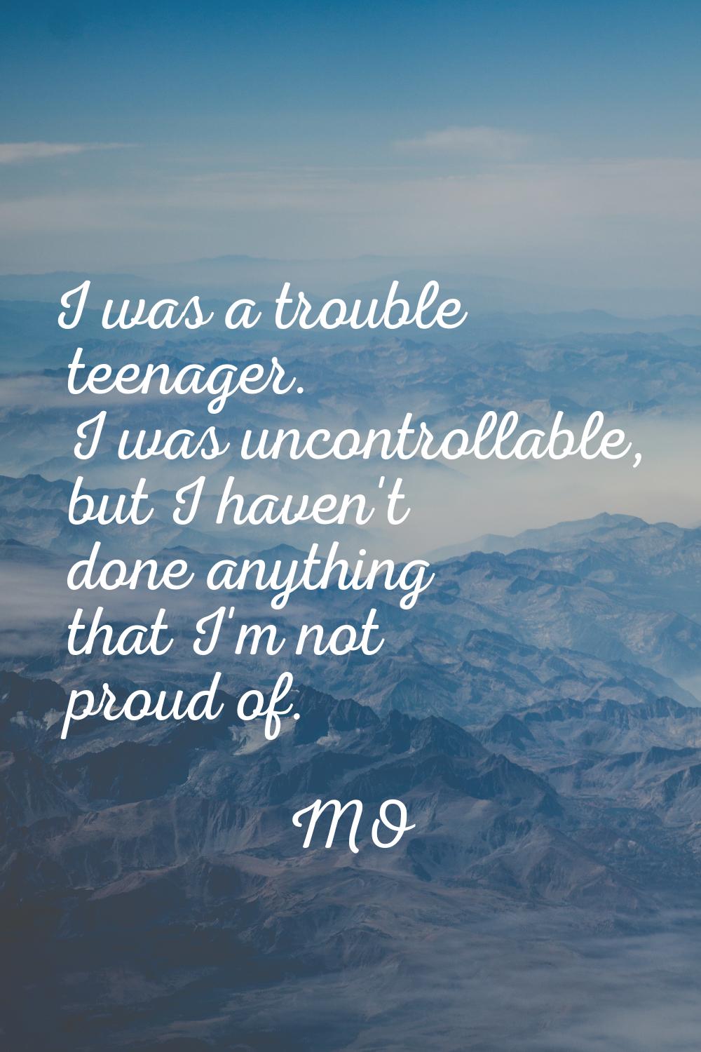 I was a trouble teenager. I was uncontrollable, but I haven't done anything that I'm not proud of.