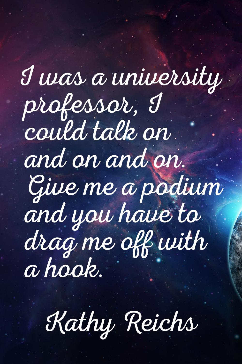 I was a university professor, I could talk on and on and on. Give me a podium and you have to drag 