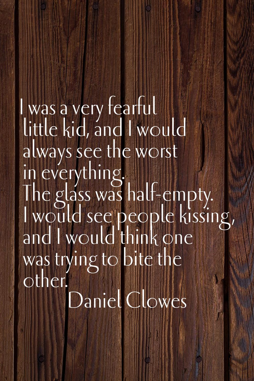 I was a very fearful little kid, and I would always see the worst in everything. The glass was half