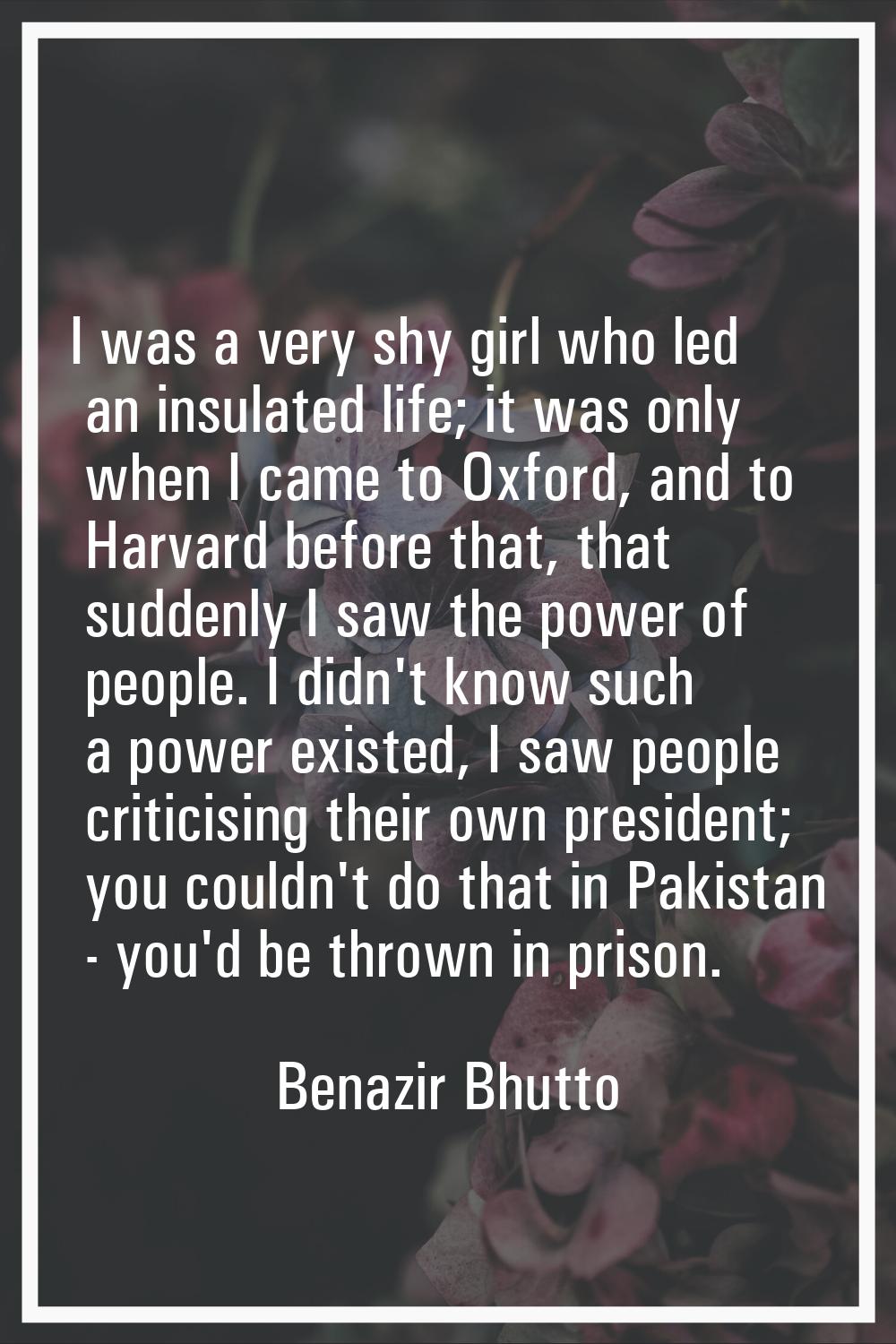 I was a very shy girl who led an insulated life; it was only when I came to Oxford, and to Harvard 