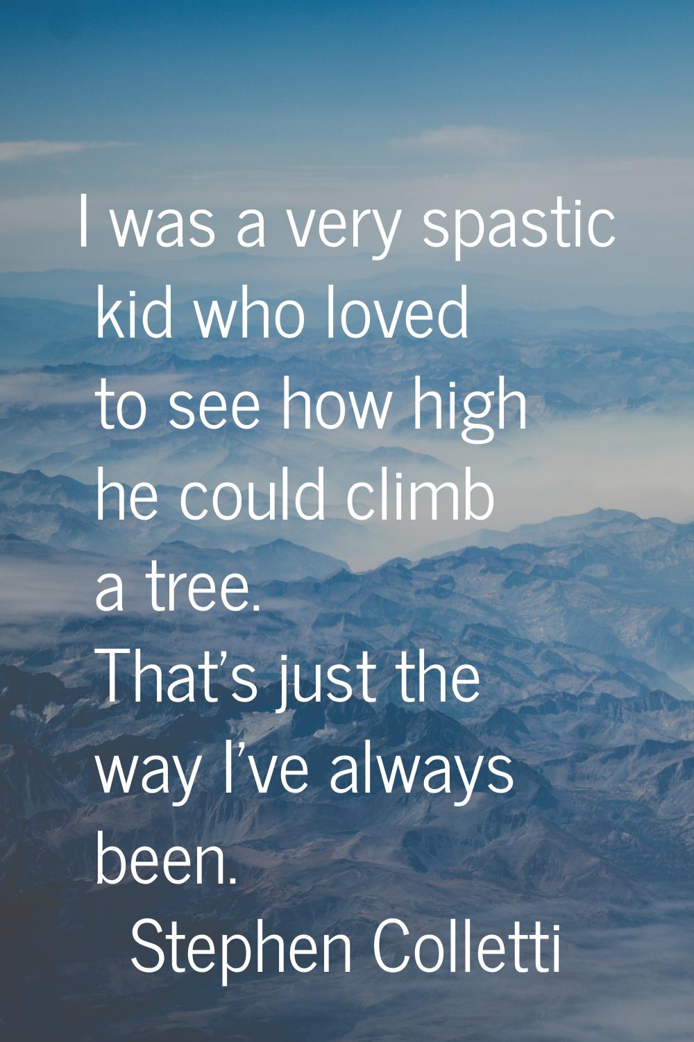 I was a very spastic kid who loved to see how high he could climb a tree. That's just the way I've 