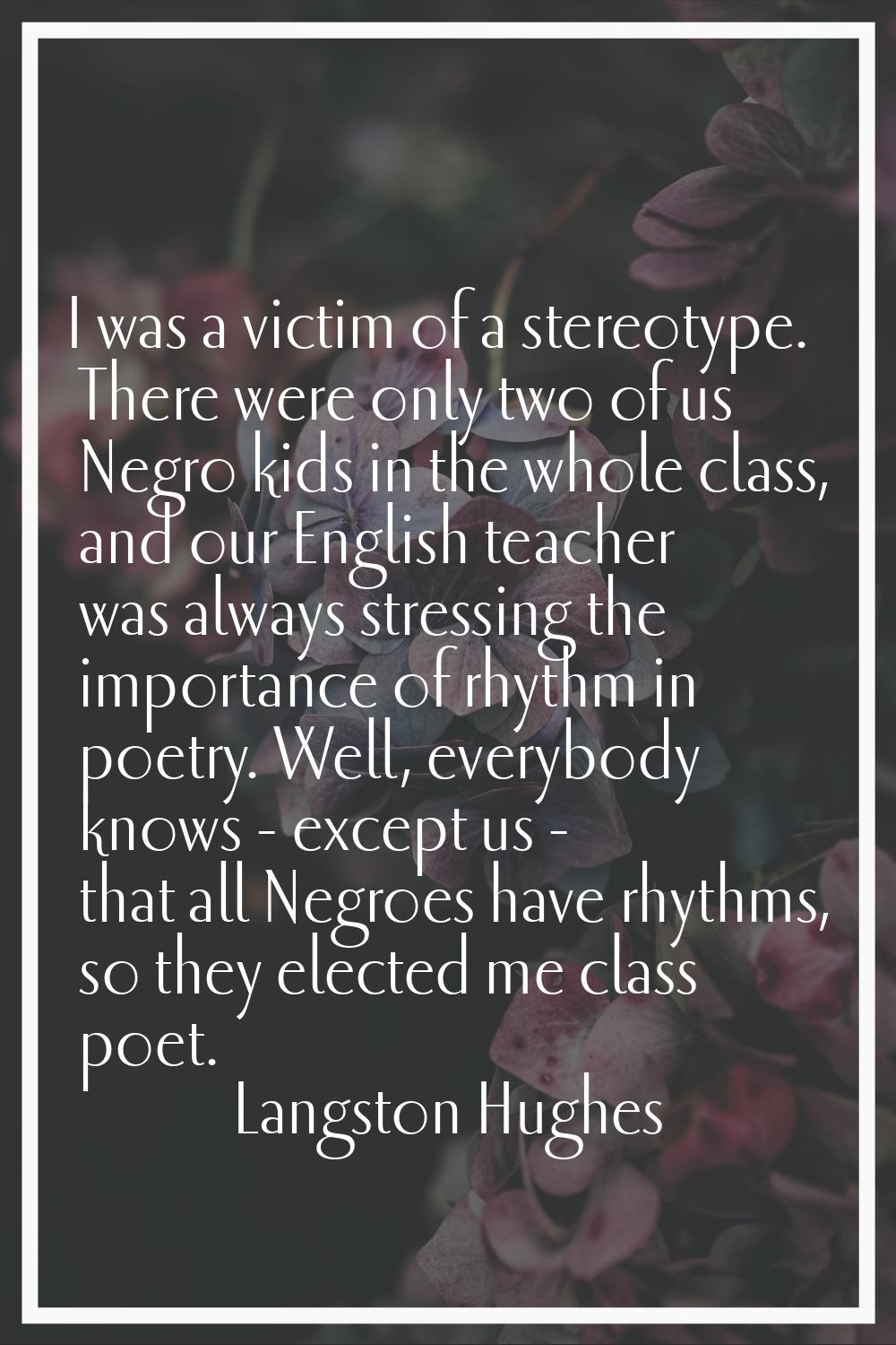 I was a victim of a stereotype. There were only two of us Negro kids in the whole class, and our En