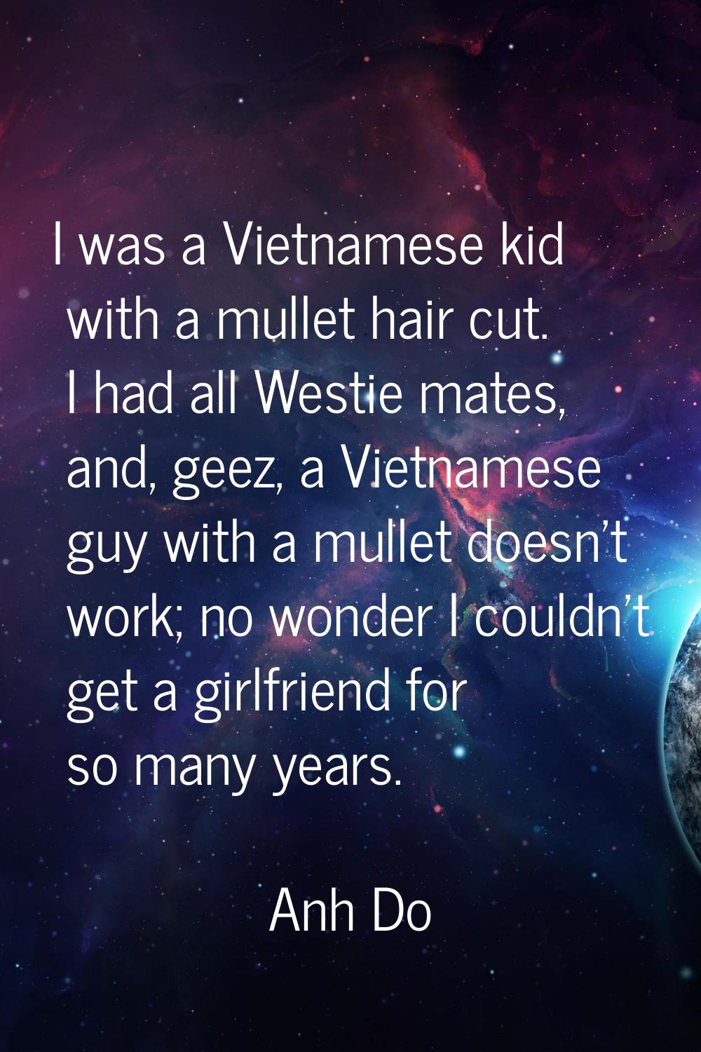 I was a Vietnamese kid with a mullet hair cut. I had all Westie mates, and, geez, a Vietnamese guy 