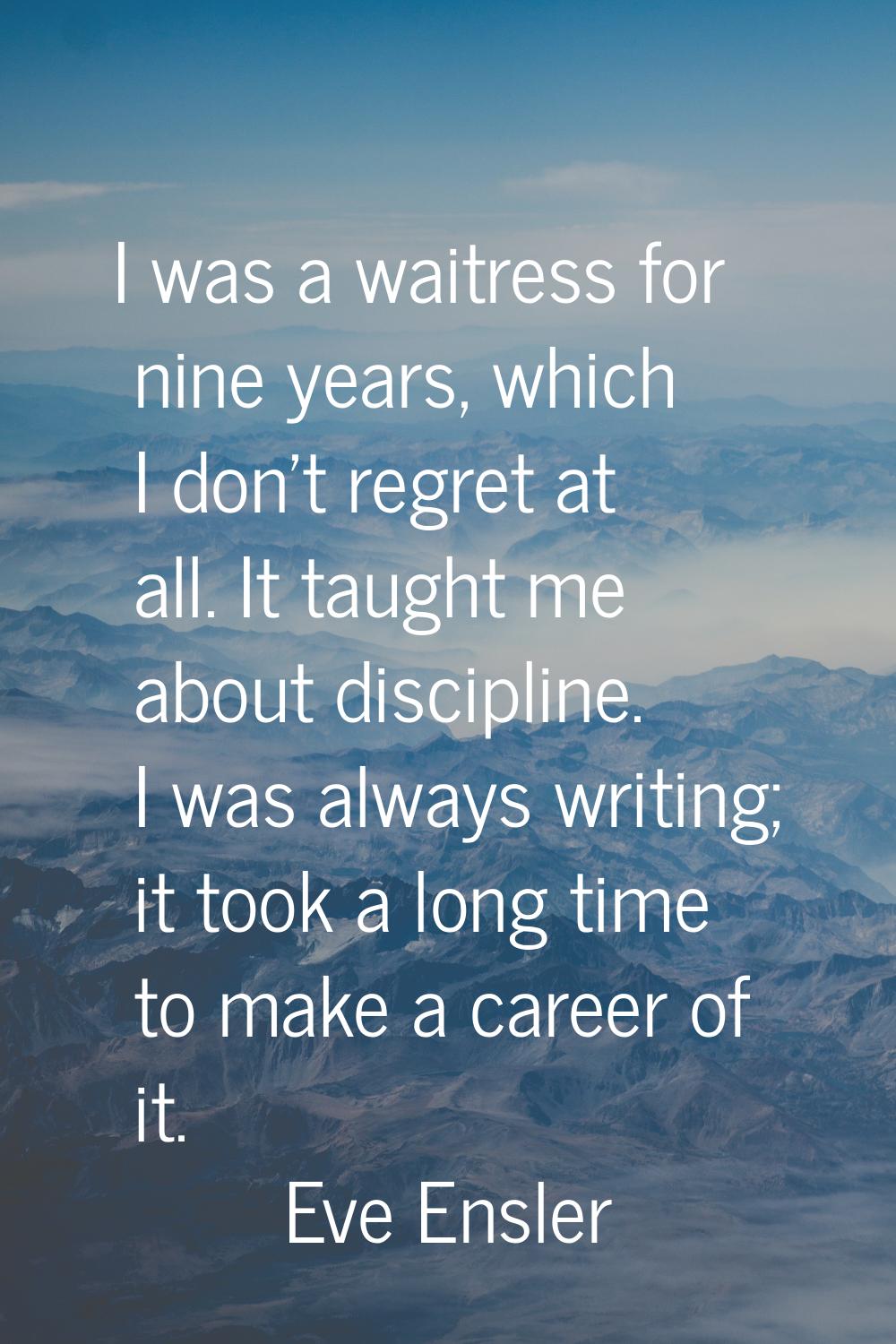 I was a waitress for nine years, which I don't regret at all. It taught me about discipline. I was 