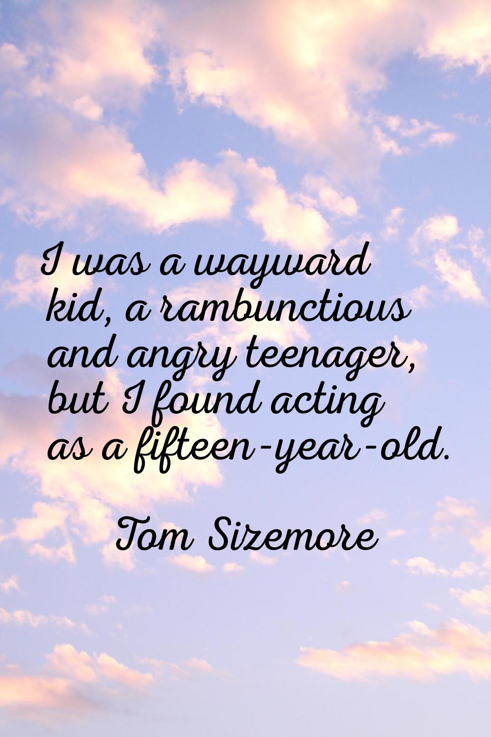 I was a wayward kid, a rambunctious and angry teenager, but I found acting as a fifteen-year-old.