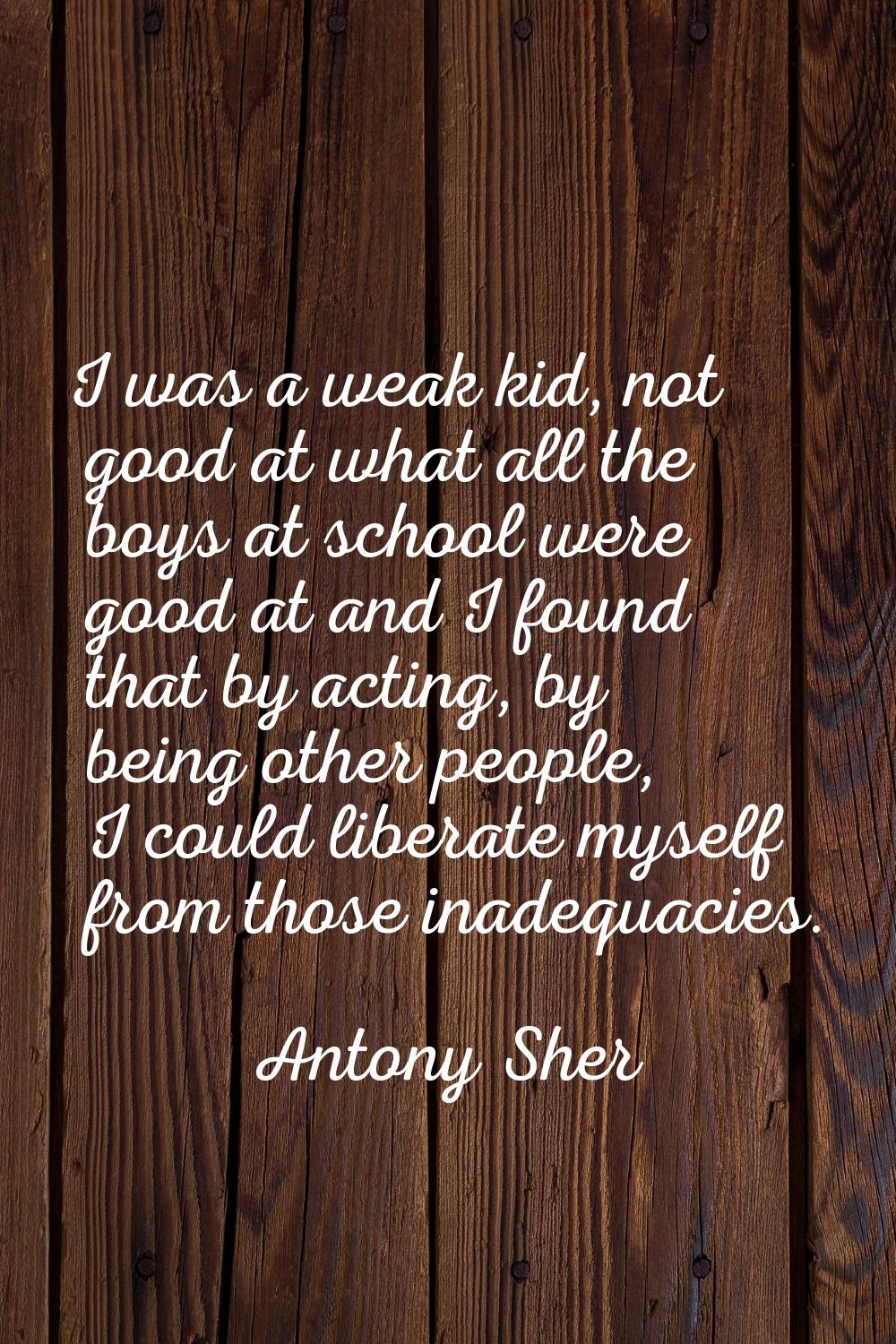 I was a weak kid, not good at what all the boys at school were good at and I found that by acting, 