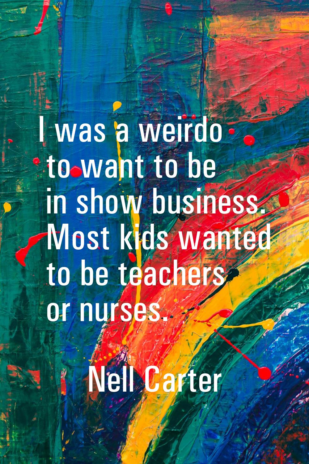 I was a weirdo to want to be in show business. Most kids wanted to be teachers or nurses.