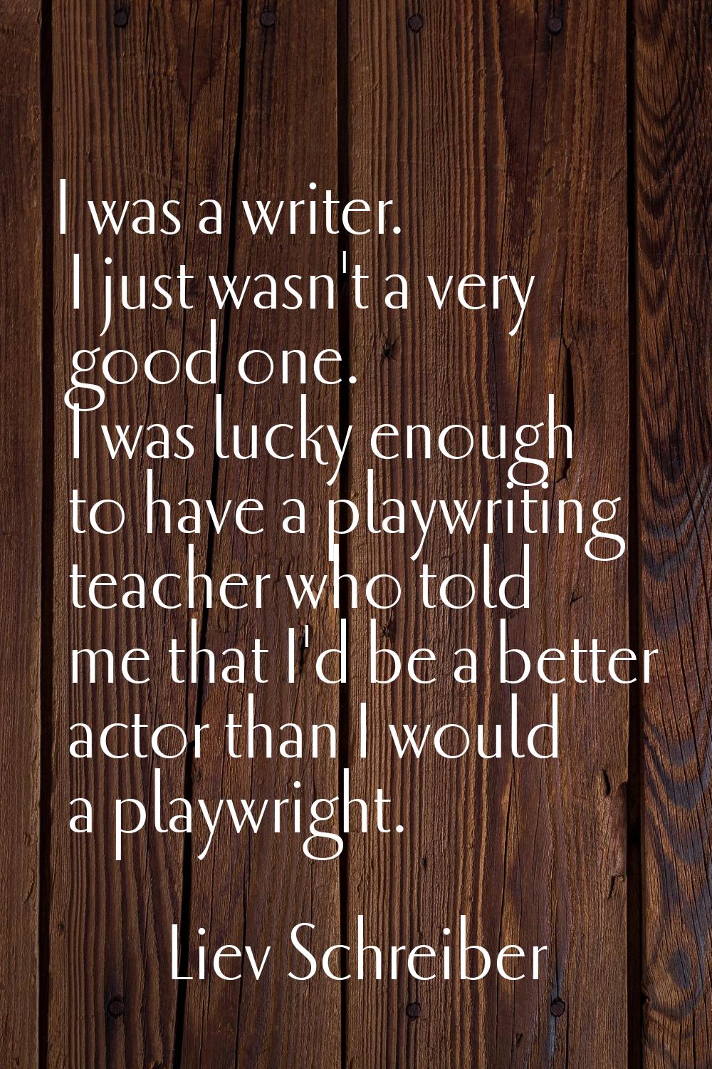 I was a writer. I just wasn't a very good one. I was lucky enough to have a playwriting teacher who