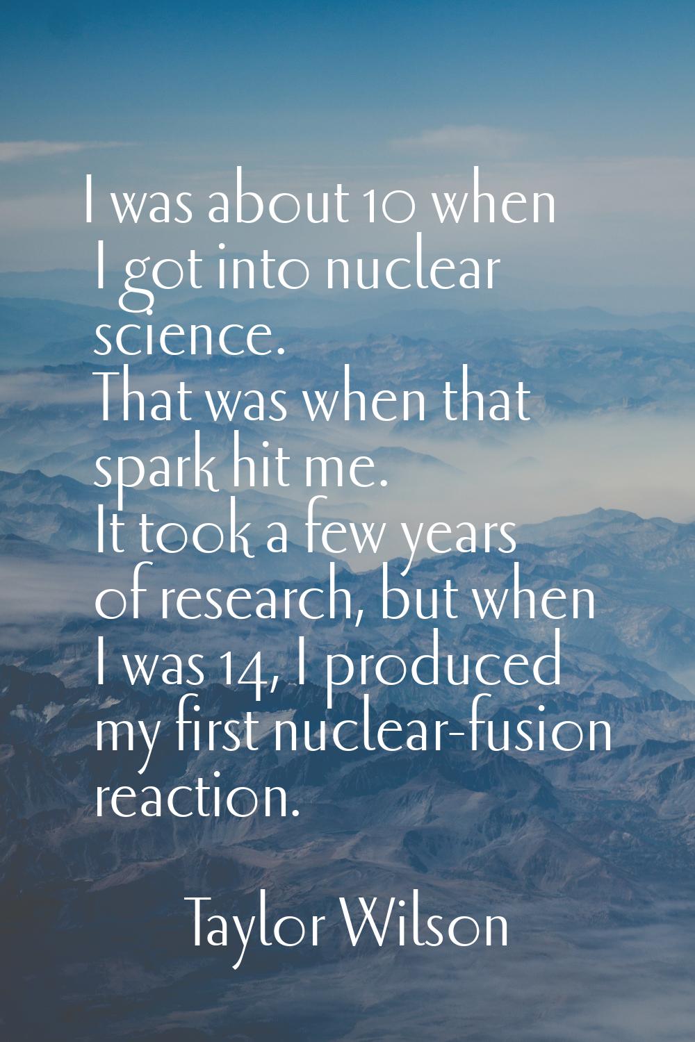 I was about 10 when I got into nuclear science. That was when that spark hit me. It took a few year