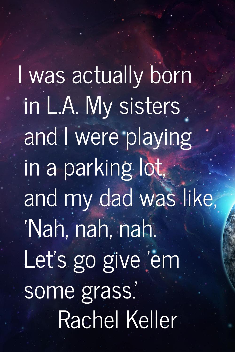 I was actually born in L.A. My sisters and I were playing in a parking lot, and my dad was like, 'N