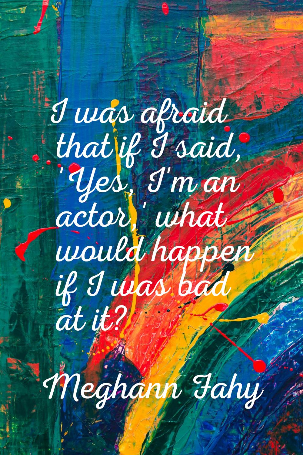 I was afraid that if I said, 'Yes, I'm an actor,' what would happen if I was bad at it?
