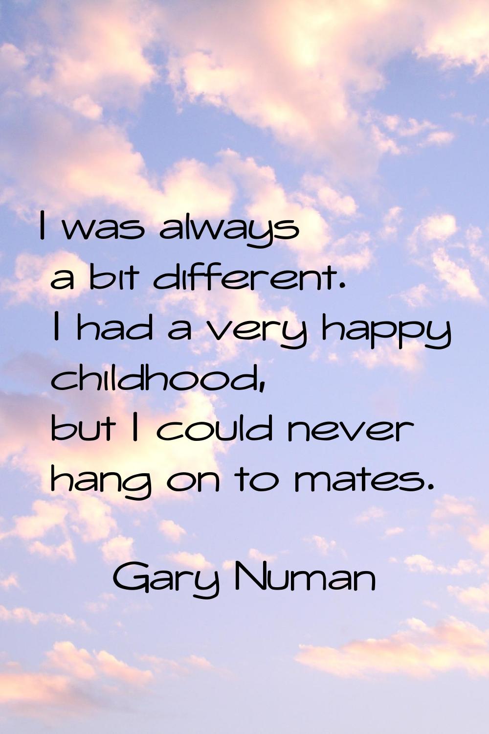 I was always a bit different. I had a very happy childhood, but I could never hang on to mates.