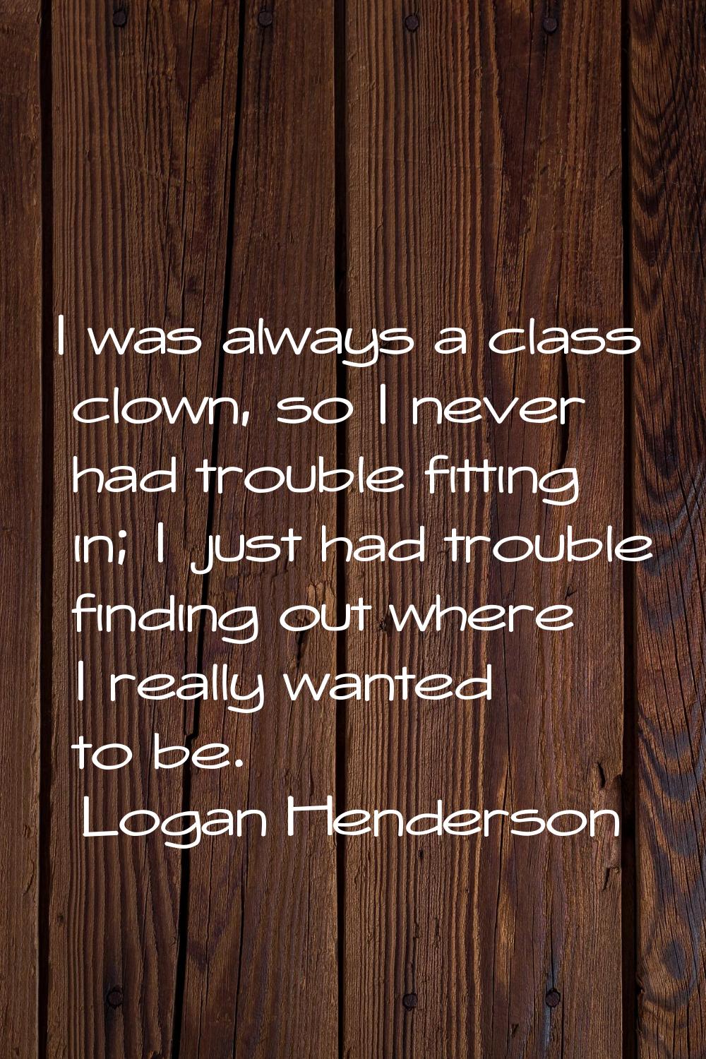 I was always a class clown, so I never had trouble fitting in; I just had trouble finding out where