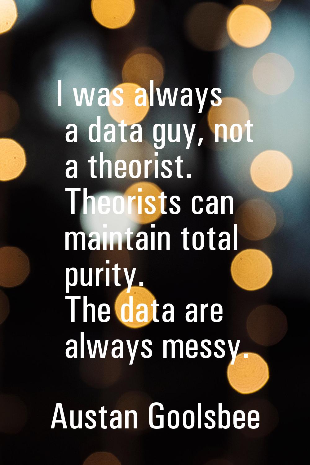 I was always a data guy, not a theorist. Theorists can maintain total purity. The data are always m