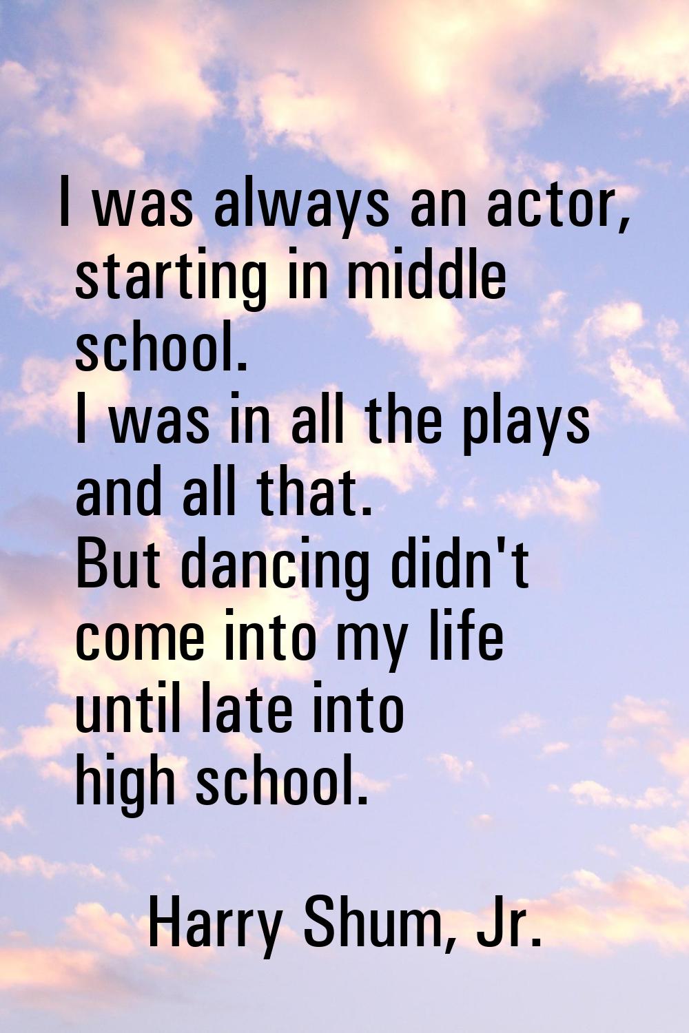 I was always an actor, starting in middle school. I was in all the plays and all that. But dancing 