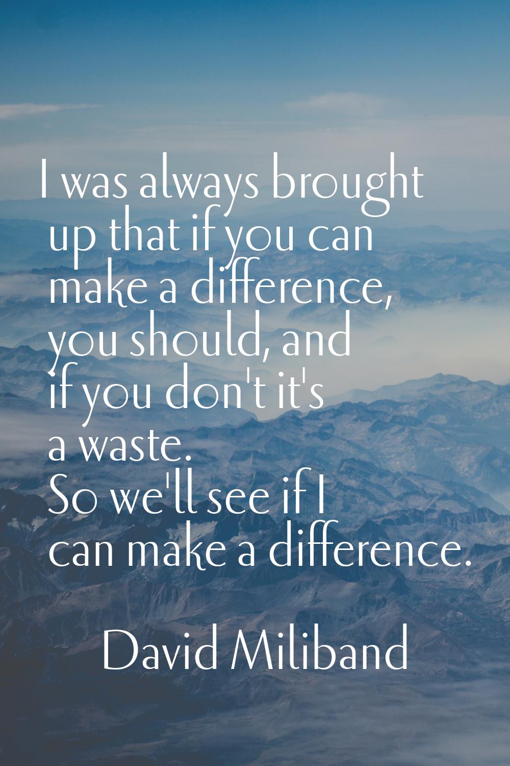 I was always brought up that if you can make a difference, you should, and if you don't it's a wast