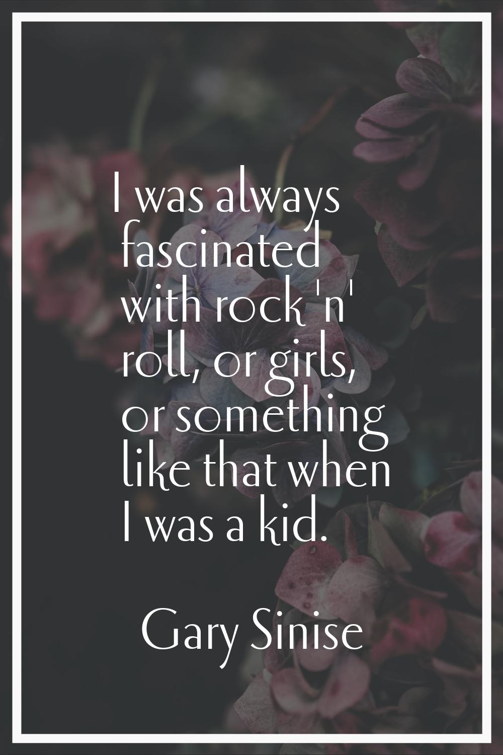 I was always fascinated with rock 'n' roll, or girls, or something like that when I was a kid.
