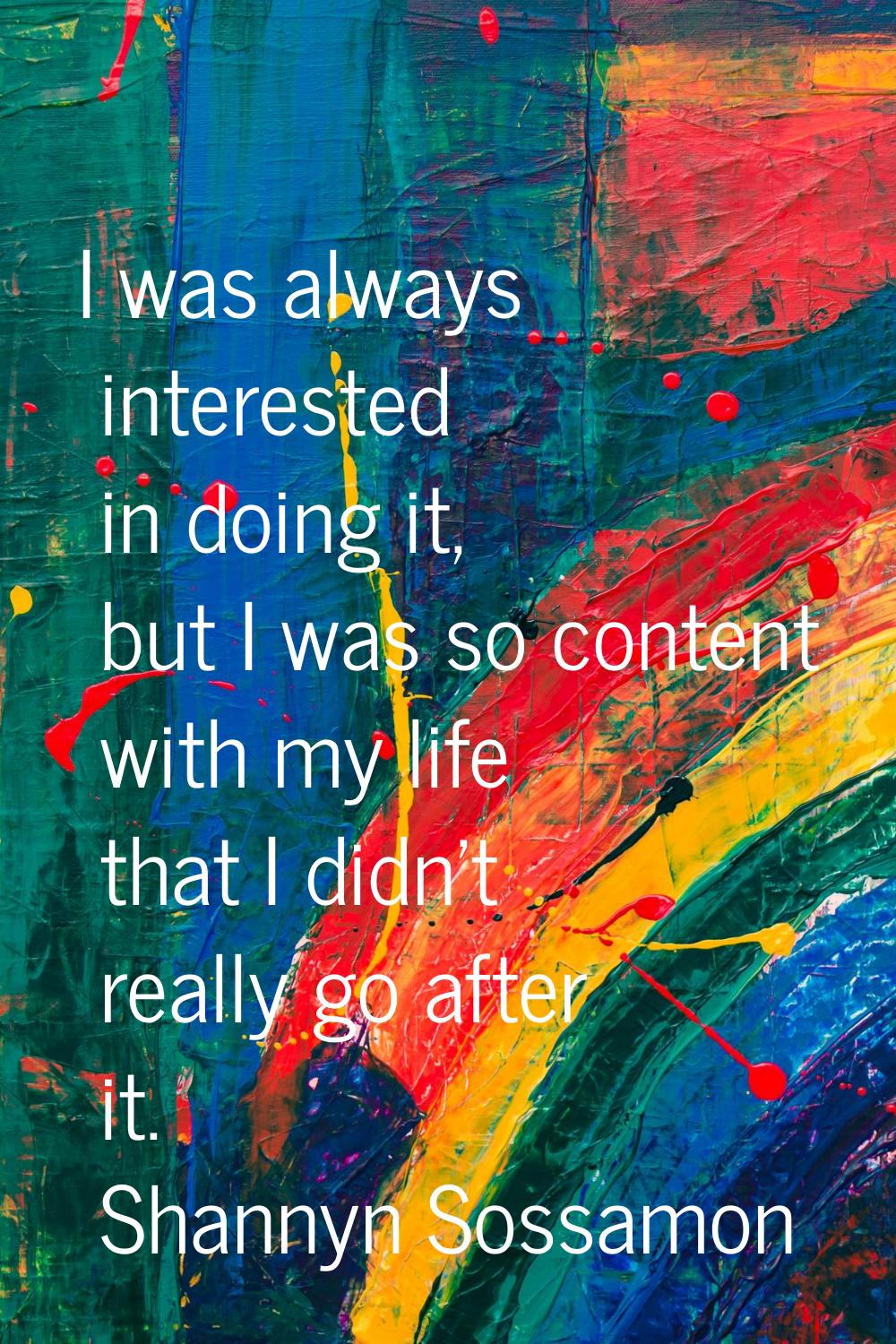 I was always interested in doing it, but I was so content with my life that I didn't really go afte