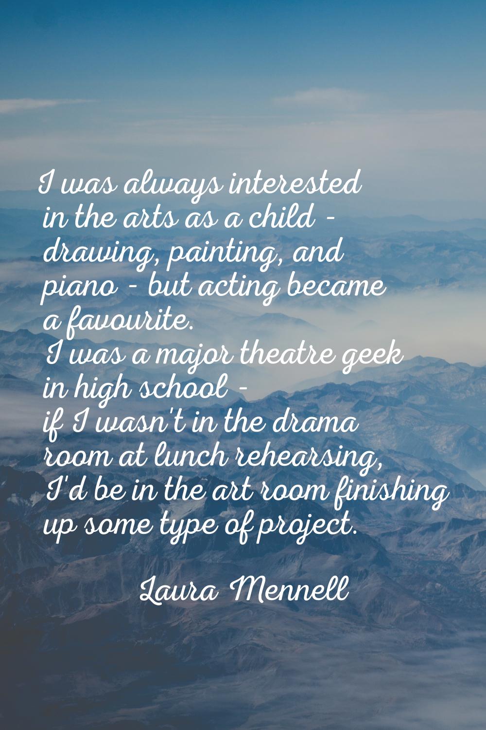 I was always interested in the arts as a child - drawing, painting, and piano - but acting became a