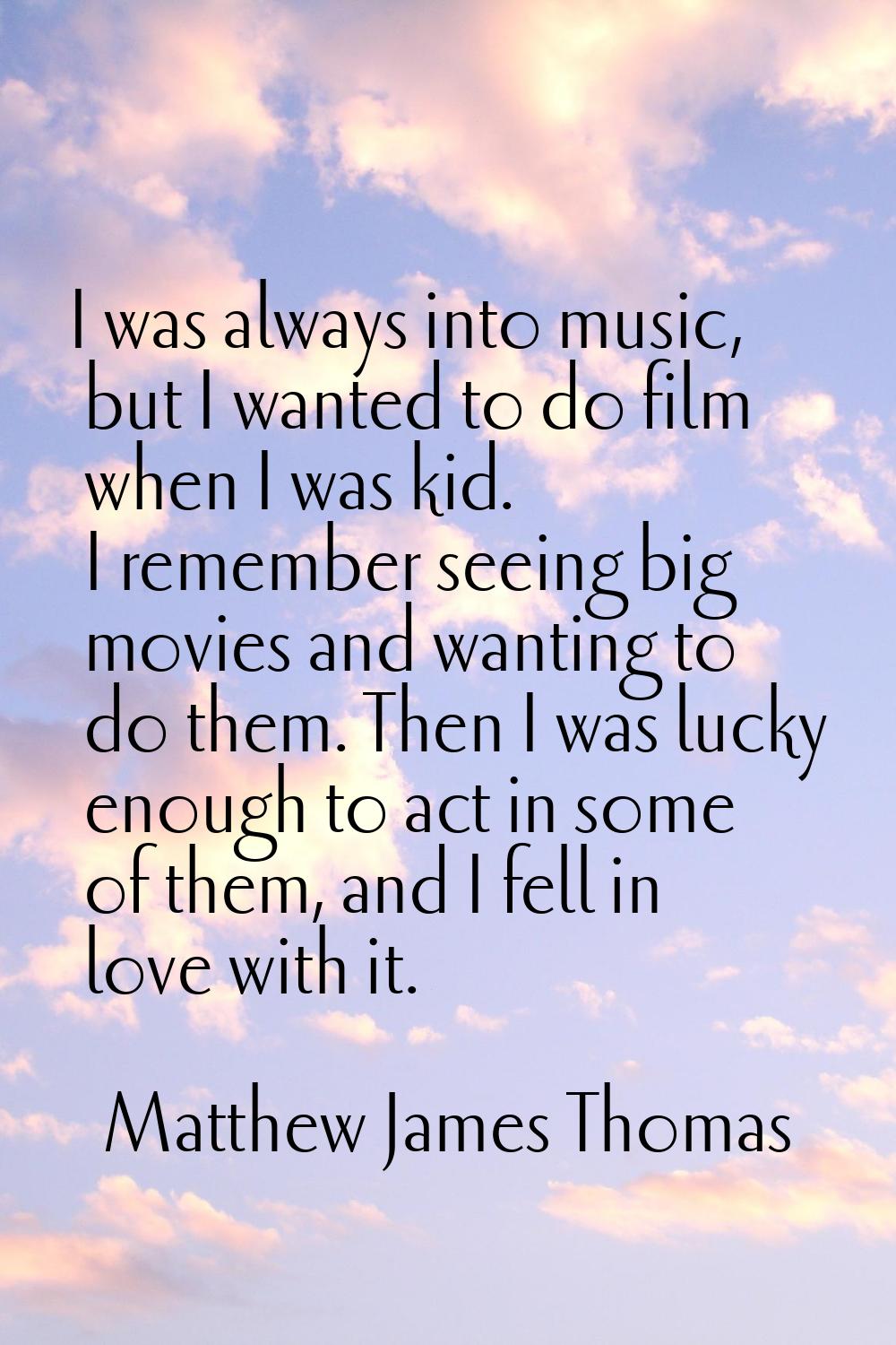 I was always into music, but I wanted to do film when I was kid. I remember seeing big movies and w