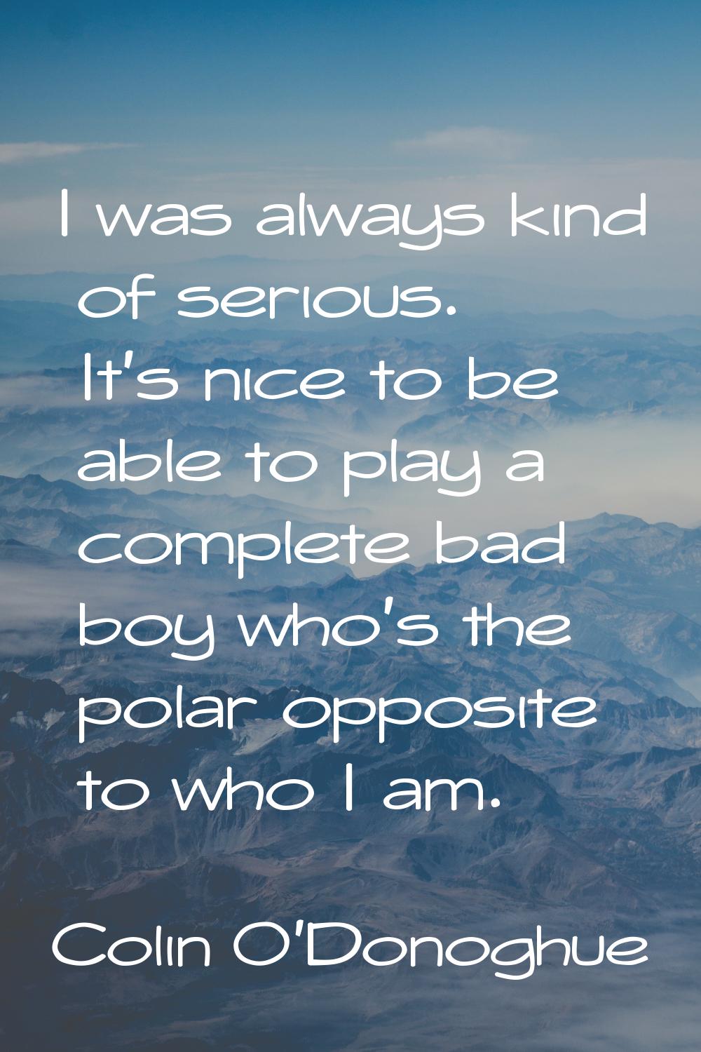 I was always kind of serious. It's nice to be able to play a complete bad boy who's the polar oppos