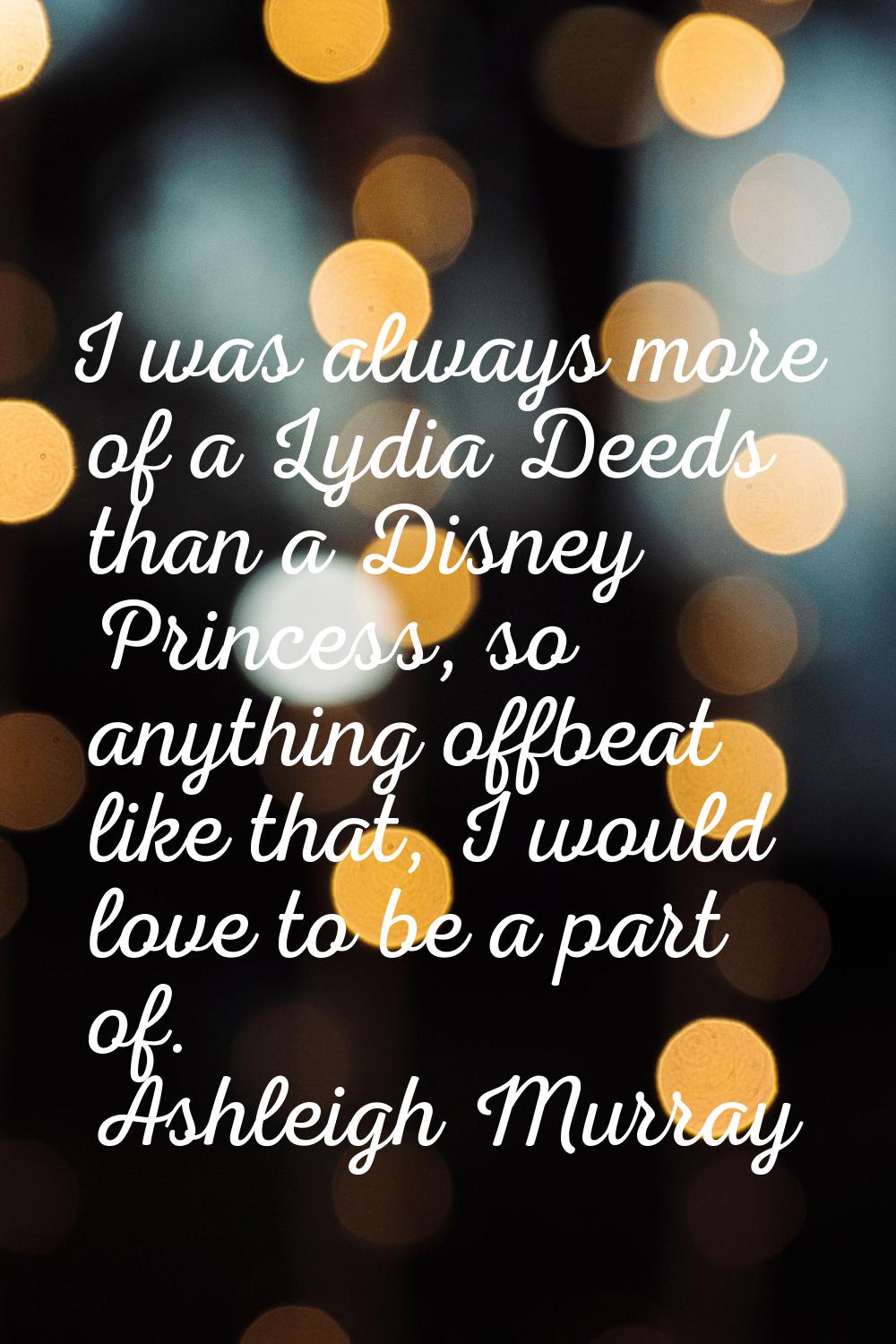 I was always more of a Lydia Deeds than a Disney Princess, so anything offbeat like that, I would l