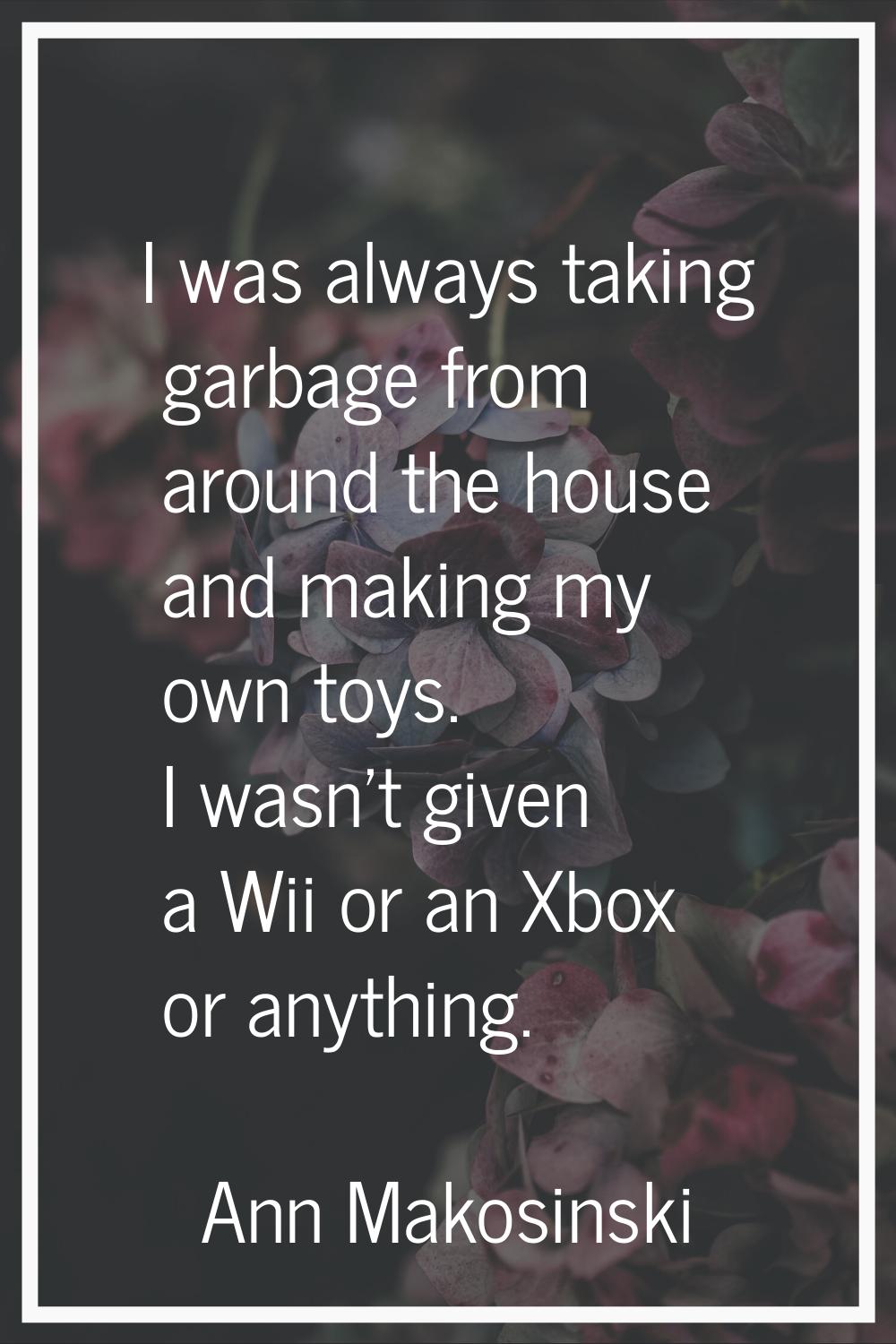 I was always taking garbage from around the house and making my own toys. I wasn't given a Wii or a