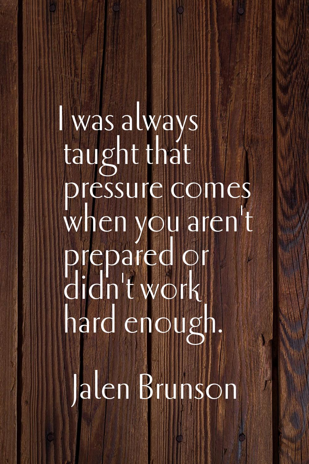 I was always taught that pressure comes when you aren't prepared or didn't work hard enough.