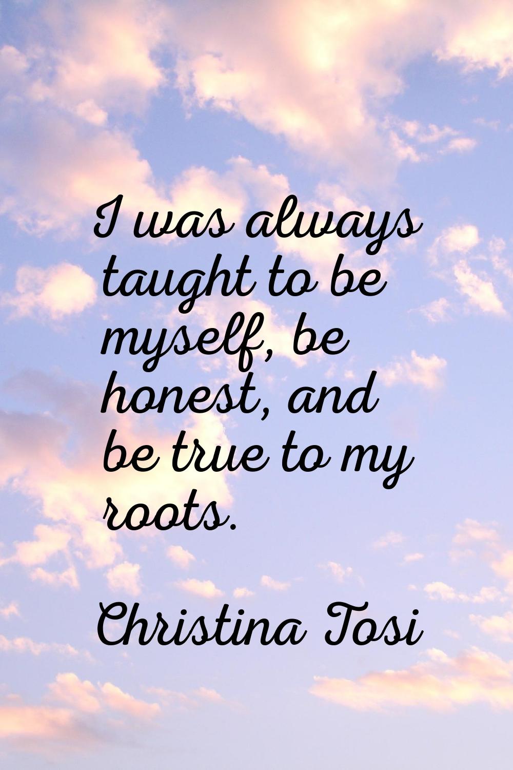 I was always taught to be myself, be honest, and be true to my roots.