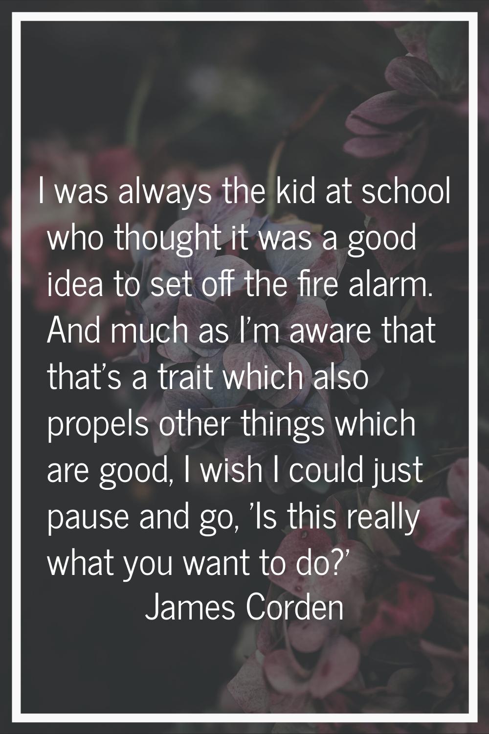 I was always the kid at school who thought it was a good idea to set off the fire alarm. And much a