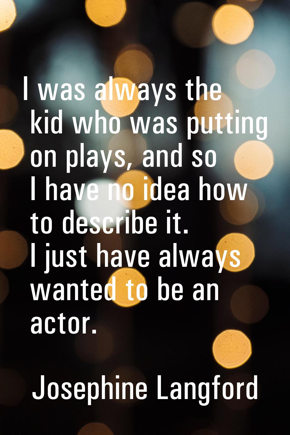 I was always the kid who was putting on plays, and so I have no idea how to describe it. I just hav