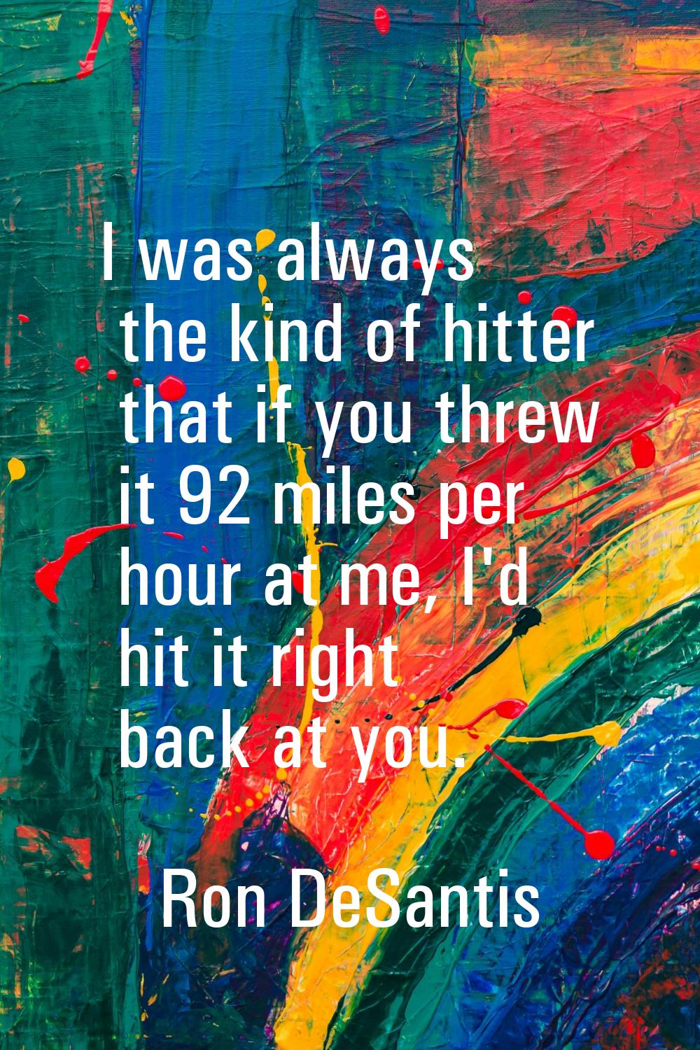 I was always the kind of hitter that if you threw it 92 miles per hour at me, I'd hit it right back