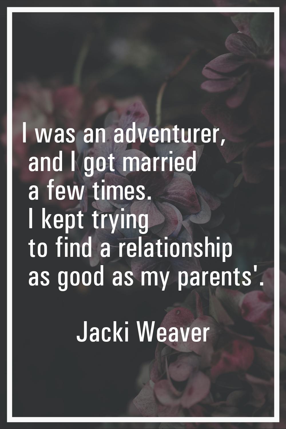I was an adventurer, and I got married a few times. I kept trying to find a relationship as good as