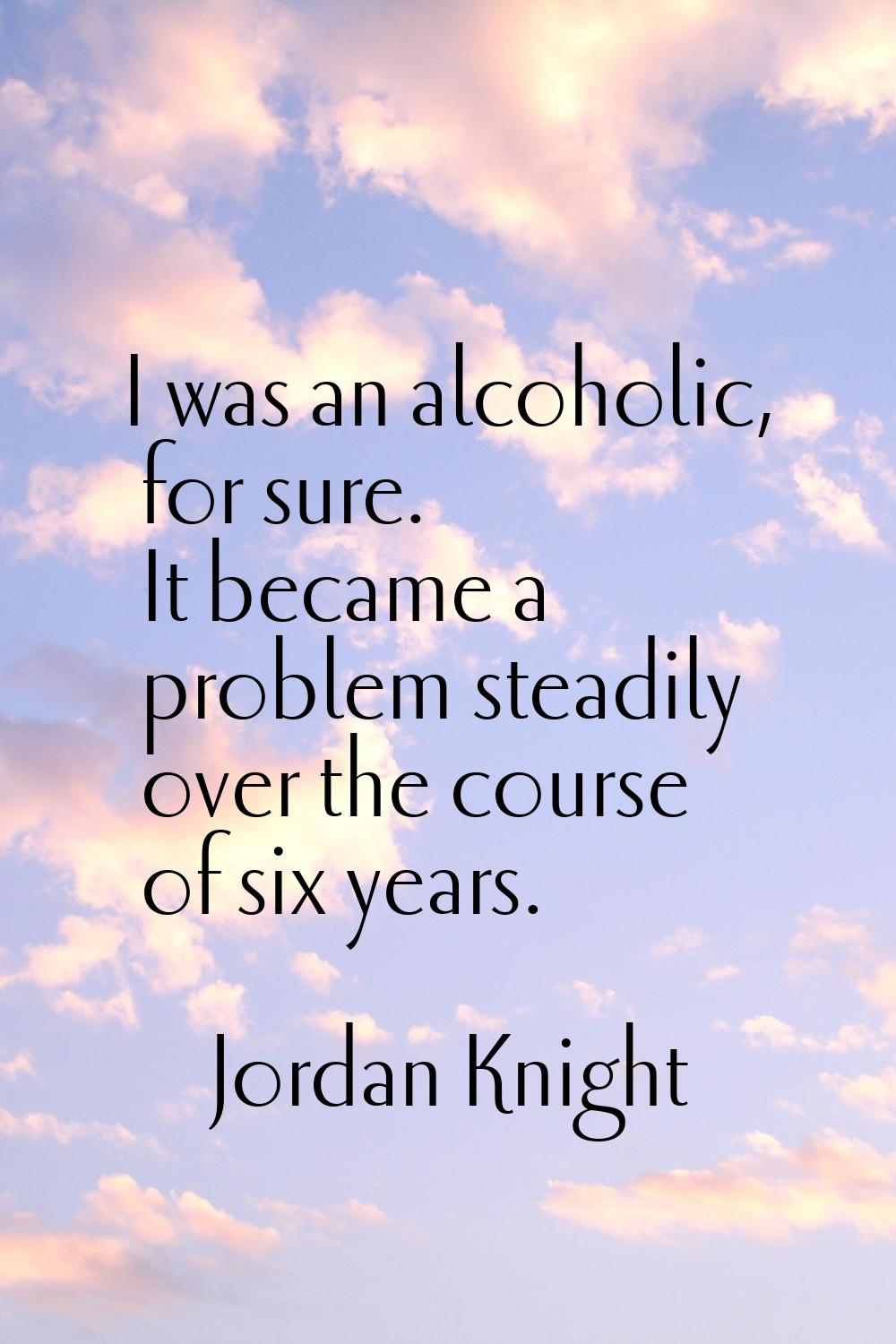 I was an alcoholic, for sure. It became a problem steadily over the course of six years.