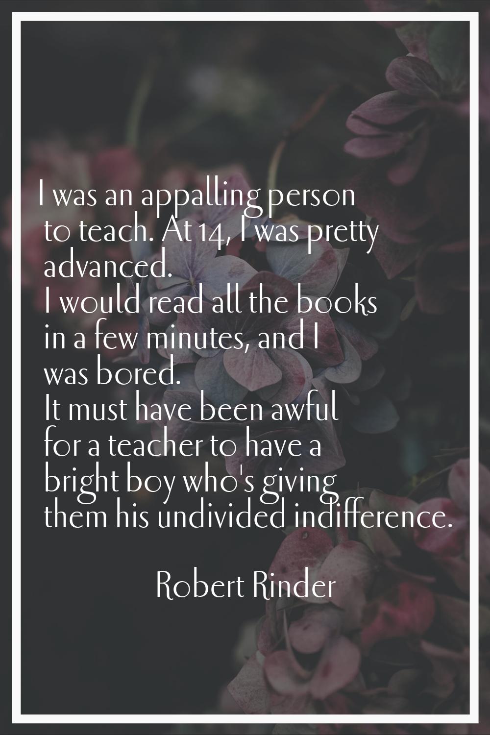 I was an appalling person to teach. At 14, I was pretty advanced. I would read all the books in a f
